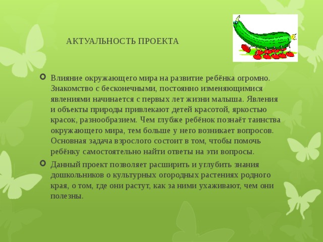  АКТУАЛЬНОСТЬ ПРОЕКТА Влияние окружающего мира на развитие ребёнка огромно. Знакомство с бесконечными, постоянно изменяющимися явлениями начинается с первых лет жизни малыша. Явления и объекты природы привлекают детей красотой, яркостью красок, разнообразием. Чем глубже ребёнок познаёт таинства окружающего мира, тем больше у него возникает вопросов. Основная задача взрослого состоит в том, чтобы помочь ребёнку самостоятельно найти ответы на эти вопросы. Данный проект позволяет расширить и углубить знания дошкольников о культурных огородных растениях родного края, о том, где они растут, как за ними ухаживают, чем они полезны. 