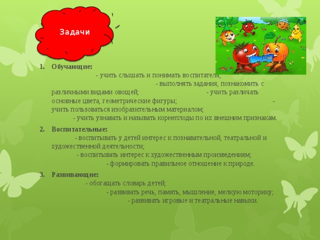 Задачи Обучающие: -  учить слышать и понимать воспитателя; - выполнять задания, познакомить с различными видами овощей; - учить различать основные цвета, геометрические фигуры; - учить пользоваться изобразительным материалом; - учить узнавать и называть корнеплоды по их внешним признакам. Воспитательные: - воспитывать у детей интерес к познавательной, театральной и художественной деятельности; - воспитывать интерес к художественным произведениям; - формировать правильное отношение к природе. Развивающие: - обогащать словарь детей; - развивать речь, память, мышление, мелкую моторику; - развивать игровые и театральные навыки. 