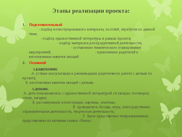 Этапы реализации проекта: Подготовительный  - подбор иллюстрированного материала, пособий, атрибутов по данной теме; - подбор художественной литературы в рамках проекта; - подбор материала для продуктивной деятельности; - составление тематического планирования мероприятий; - привлечение родителей к изготовлению макетов овощей. Основной   с родителями:  А. устные консультации и рекомендации родителям по работе с детьми по проекту; Б. изготовление макетов овощей с детьми.  с детьми:  А. дети познакомились с художественной литературой об овощах: поговорки, стихи, загадки; Б. рассматривали иллюстрации, картины, альбомы; В. проводились беседы, игры, непосредственно образовательная деятельность, творческая деятельность; Г. Было представлено театрализованное представление по мотивам сказки «Репка».   