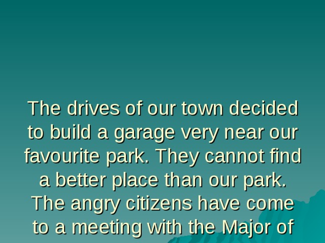 The drives of our town decided to build a garage very near our favourite park. They cannot find a better place than our park. The angry citizens have come to a meeting with the Major of the city. Let’s take part in this meeting. 