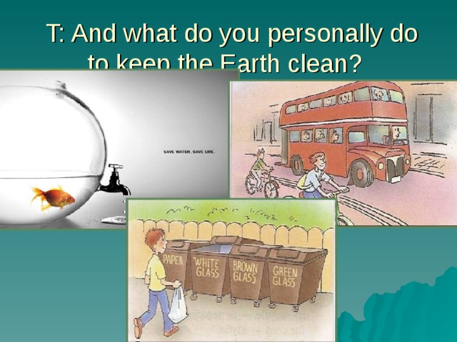  T: And what do you personally do to keep the Earth clean? 