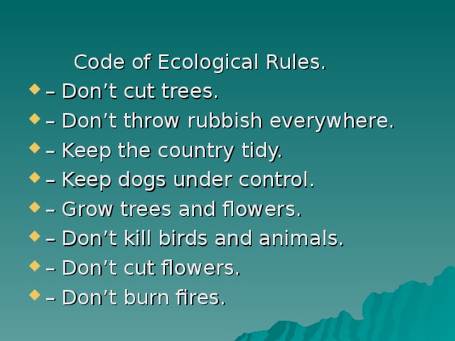   Code of Ecological Rules. – Don’t cut trees. – Don’t throw rubbish everywhere. – Keep the country tidy. – Keep dogs under control. – Grow trees and flowers. – Don’t kill birds and animals. – Don’t cut flowers. – Don’t burn fires. 