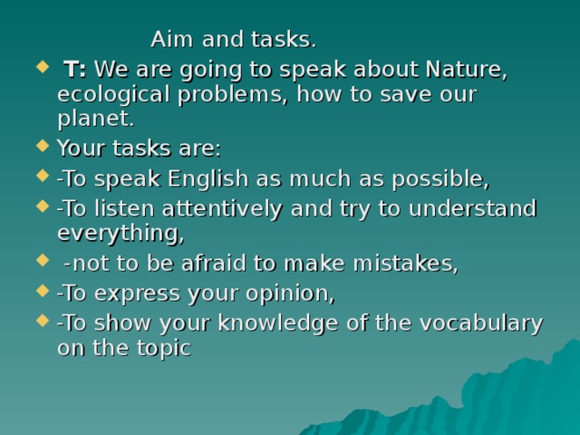    Aim and tasks.  T: We are going to speak about Nature, ecological problems, how to save our planet. Your tasks are: -To speak English as much as possible, -To listen attentively and try to understand everything,  -not to be afraid to make mistakes, -To express your opinion, -To show your knowledge of the vocabulary on the topic 