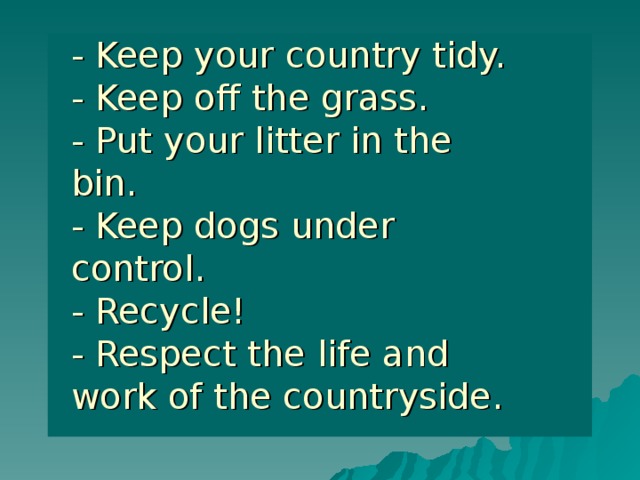 - Keep your country tidy.  - Keep off the grass.  - Put your litter in the bin.  - Keep dogs under control.  - Recycle!  - Respect the life and work of the countryside. 