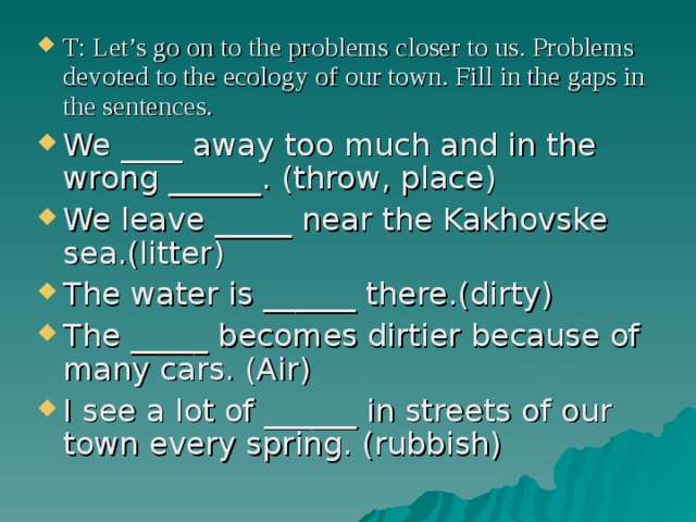 T: Let’s go on to the problems closer to us. Problems devoted to the ecology of our town. Fill in the gaps in the sentences. We ____ away too much and in the wrong ______. (throw, place) We leave _____ near the Kakhovske sea.(litter) The water is ______ there.(dirty) The _____ becomes dirtier because of many cars. (Air) I see a lot of ______ in streets of our town every spring. (rubbish) 