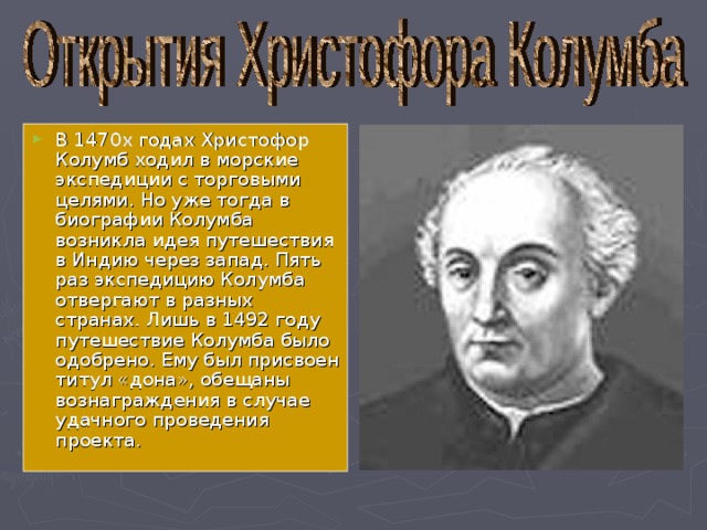 В 1470х годах Христофор Колумб ходил в морские экспедиции с торговыми целями. Но уже тогда в биографии Колумба возникла идея путешествия в Индию через запад. Пять раз экспедицию Колумба отвергают в разных странах. Лишь в 1492 году путешествие Колумба было одобрено. Ему был присвоен титул «дона», обещаны вознаграждения в случае удачного проведения проекта. 