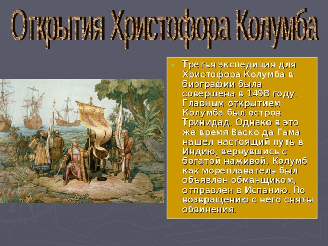 Третья экспедиция для Христофора Колумба в биографии была совершена в 1498 году. Главным открытием Колумба был остров Тринидад. Однако в это же время Васко да Гама нашел настоящий путь в Индию, вернувшись с богатой наживой. Колумб как мореплаватель был объявлен обманщиком, отправлен в Испанию. По возвращению с него сняты обвинения. 
