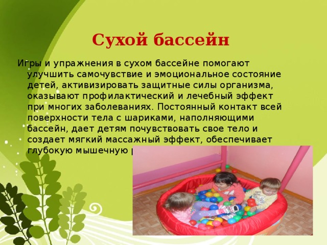 Сухой бассейн Игры и упражнения в сухом бассейне помогают улучшить самочувствие и эмоциональное состояние детей, активизировать защитные силы организма, оказывают профилактический и лечебный эффект при многих заболеваниях. Постоянный контакт всей поверхности тела с шариками, наполняющими бассейн, дает детям почувствовать свое тело и создает мягкий массажный эффект, обеспечивает глубокую мышечную релаксацию. 