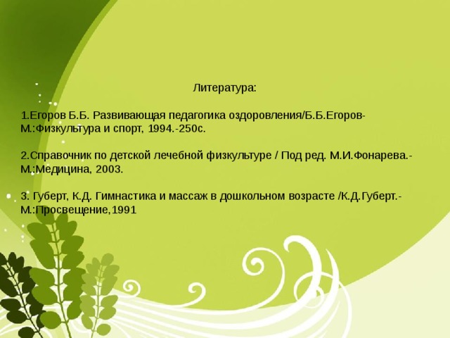 Литература: 1.Егоров Б.Б. Развивающая педагогика оздоровления/Б.Б.Егоров-М.:Физкультура и спорт, 1994.-250с. 2.Справочник по детской лечебной физкультуре / Под ред. М.И.Фонарева.-М.:Медицина, 2003. 3. Губерт, К.Д. Гимнастика и массаж в дошкольном возрасте /К.Д.Губерт.-М.:Просвещение,1991 