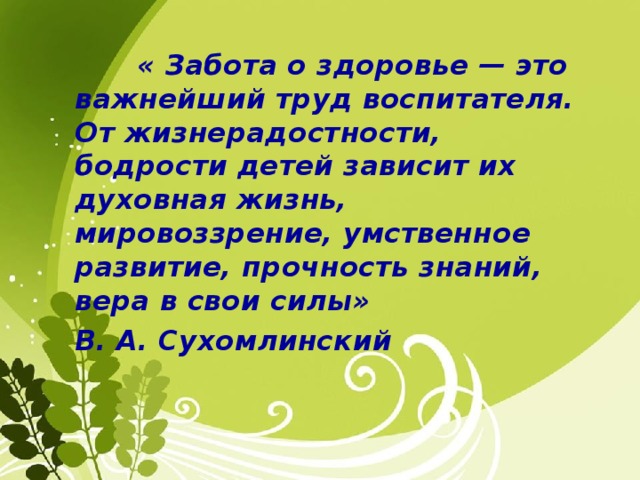 « Забота о здоровье — это важнейший труд воспитателя. От жизнерадостности, бодрости детей зависит их духовная жизнь, мировоззрение, умственное развитие, прочность знаний, вера в свои силы» В. А. Сухомлинский 