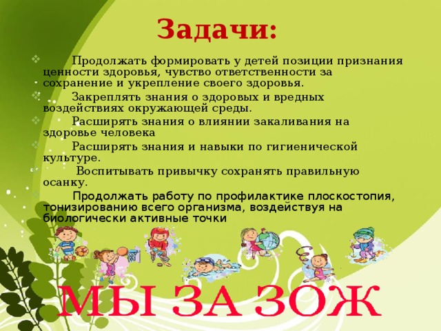 Задачи:  Продолжать формировать у детей позиции признания ценности здоровья, чувство ответственности за сохранение и укрепление своего здоровья.  Закреплять знания о здоровых и вредных воздействиях окружающей среды.  Расширять знания о влиянии закаливания на здоровье человека  Расширять знания и навыки по гигиенической культуре.  Воспитывать привычку сохранять правильную осанку.  Продолжать работу по профилактике плоскостопия, тонизированию всего организма, воздействуя на биологически активные точки 