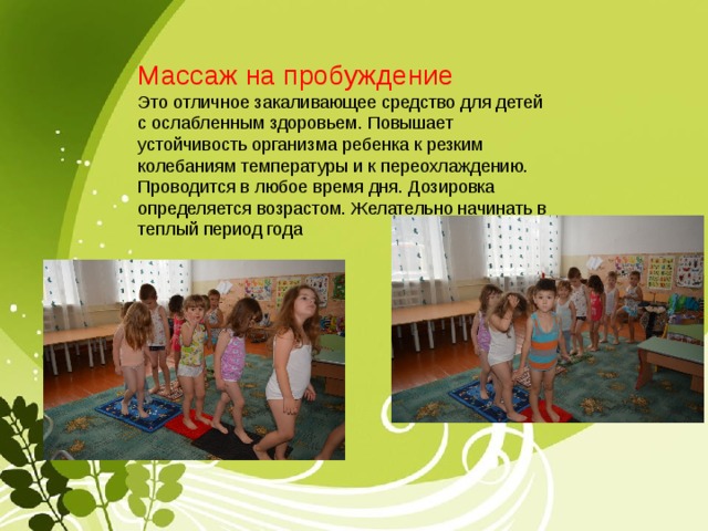 Массаж на пробуждение Это отличное закаливающее средство для детей с ослабленным здоровьем. Повышает устойчивость организма ребенка к резким колебаниям температуры и к переохлаждению. Проводится в любое время дня. Дозировка определяется возрастом. Желательно начинать в теплый период года 