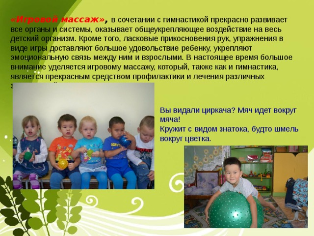 «Игровой массаж» , в сочетании с гимнастикой прекрасно развивает все органы и системы, оказывает общеукрепляющее воздействие на весь детский организм. Кроме того, ласковые прикосновения рук, упражнения в виде игры доставляют большое удовольствие ребенку, укрепляют эмоциональную связь между ним и взрослыми. В настоящее время большое внимание уделяется игровому массажу, который, также как и гимнастика, является прекрасным средством профилактики и лечения различных заболеваний Вы видали циркача? Мяч идет вокруг мяча! Кружит с видом знатока, будто шмель вокруг цветка. 