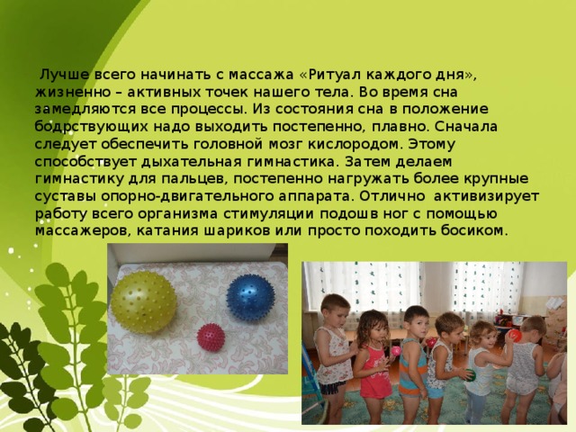  Лучше всего начинать с массажа «Ритуал каждого дня», жизненно – активных точек нашего тела. Во время сна замедляются все процессы. Из состояния сна в положение бодрствующих надо выходить постепенно, плавно. Сначала следует обеспечить головной мозг кислородом. Этому способствует дыхательная гимнастика. Затем делаем гимнастику для пальцев, постепенно нагружать более крупные суставы опорно-двигательного аппарата. Отлично активизирует работу всего организма стимуляции подошв ног с помощью массажеров, катания шариков или просто походить босиком. 