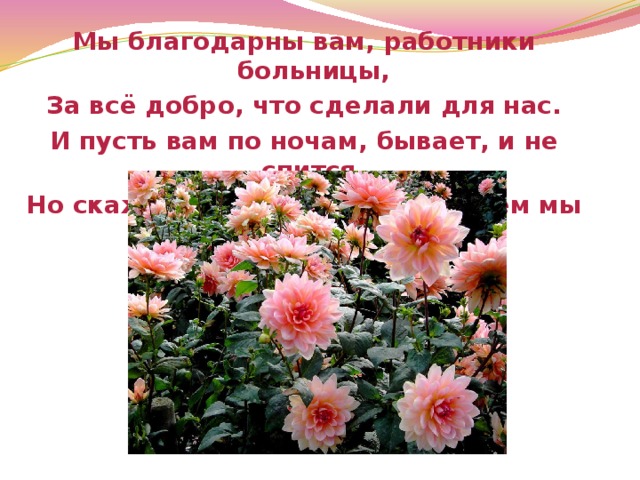 Мы благодарны вам, работники больницы, За всё добро, что сделали для нас. И пусть вам по ночам, бывает, и не спится, Но скажем честно -жить не можем мы без вас! 