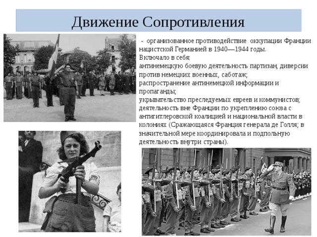 Движение Сопротивления  - организованное противодействие оккупации Франции нацистской Германией в 1940—1944 годы. Включало в себя: антинемецкую боевую деятельность партизан, диверсии против немецких военных, саботаж; распространение антинемецкой информации и пропаганды; укрывательство преследуемых евреев и коммунистов; деятельность вне Франции по укреплению союза с антигитлеровской коалицией и национальной власти в колониях (Сражающаяся Франция генерала де Голля; в значительной мере координировала и подпольную деятельность внутри страны). 