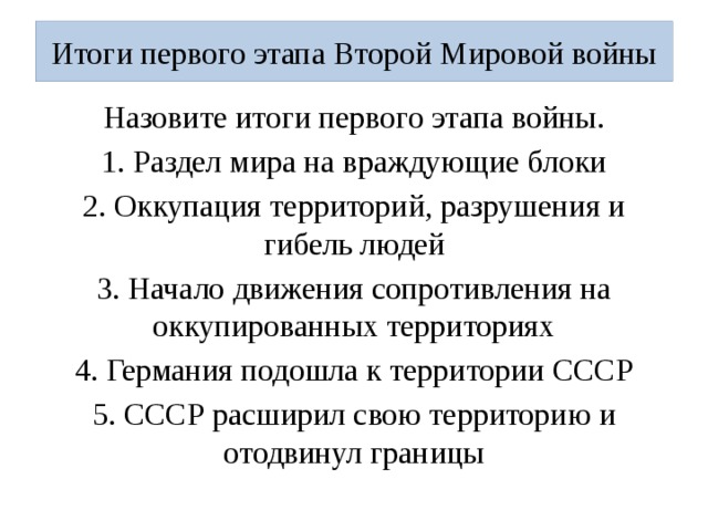 Итоги первого этапа Второй Мировой войны Назовите итоги первого этапа войны. 1. Раздел мира на враждующие блоки 2. Оккупация территорий, разрушения и гибель людей 3. Начало движения сопротивления на оккупированных территориях 4. Германия подошла к территории СССР 5. СССР расширил свою территорию и отодвинул границы 