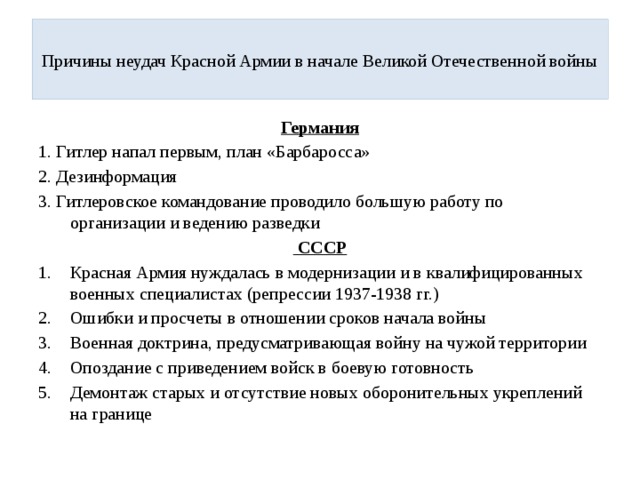  Причины неудач Красной Армии в начале Великой Отечественной войны   Германия 1. Гитлер напал первым, план «Барбаросса» 2. Дезинформация 3. Гитлеровское командование проводило большую работу по организации и ведению разведки  СССР Красная Армия нуждалась в модернизации и в квалифицированных военных специалистах (репрессии 1937-1938 гг.) Ошибки и просчеты в отношении сроков начала войны Военная доктрина, предусматривающая войну на чужой территории Опоздание с приведением войск в боевую готовность Демонтаж старых и отсутствие новых оборонительных укреплений на границе 