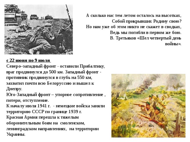     А сколько нас тем летом осталось на высотках,  Собой прикрывших Родину свою?  Но нам уже об этом никто не скажет в сводках,  Ведь мы погибли в первом же бою.  В. Третьяков «Шел четвертый день войны». с 22 июня по 9 июля Северо–западный фронт - оставили Прибалтику, враг продвинулся до 500 км. Западный фронт - противник продвинулся в глубь на 550 км, захватил почти всю Белоруссию и вышел к Днепру. Юго-Западный фронт – упорное сопротивление , потери, отступление. К началу июля 1941 г. - немецкие войска заняли территорию СССР по границе 1939 г. Красная Армия перешла к тяжелым оборонительным боям на смоленском, ленинградском направлениях, на территории Украины.   