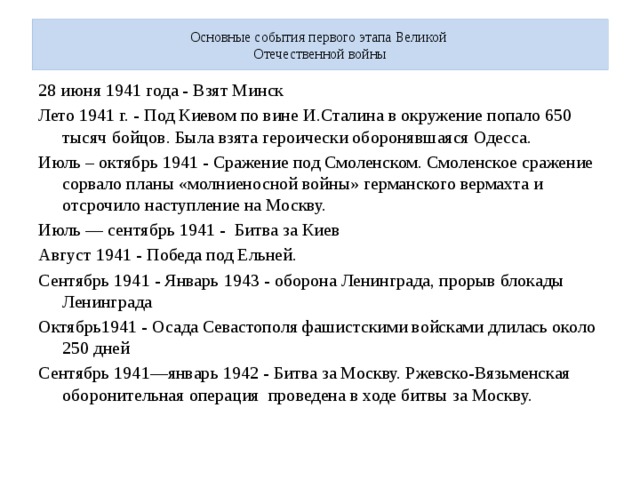 Основные события первого этапа Великой  Отечественной войны 28 июня 1941 года - Взят Минск Лето 1941 г. - Под Киевом по вине И.Сталина в окружение попало 650 тысяч бойцов. Была взята героически оборонявшаяся Одесса. Июль – октябрь 1941 - Сражение под Смоленском. Смоленское сражение сорвало планы «молниеносной войны» германского вермахта и отсрочило наступление на Москву. Июль — сентябрь 1941 - Битва за Киев Август 1941 - Победа под Ельней. Сентябрь 1941 - Январь 1943 - оборона Ленинграда, прорыв блокады Ленинграда Октябрь1941 - Осада Севастополя фашистскими войсками длилась около 250 дней Сентябрь 1941—январь 1942 - Битва за Москву. Ржевско-Вязьменская оборонительная операция проведена в ходе битвы за Москву. 