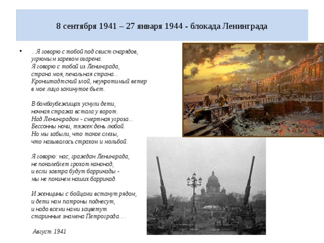  8 сентября 1941 – 27 января 1944 - блокада Ленинграда   ...Я говорю с тобой под свист снарядов,  угрюмым заревом озарена.  Я говорю с тобой из Ленинграда,  страна моя, печальная страна...  Кронштадтский злой, неукротимый ветер  в мое лицо закинутое бьет.     В бомбоубежищах уснули дети,  ночная стража встала у ворот.  Над Ленинградом - смертная угроза...  Бессонны ночи, тяжек день любой.  Но мы забыли, что такое слезы,  что называлось страхом и мольбой.     Я говорю: нас, граждан Ленинграда,  не поколеблет грохот канонад,  и если завтра будут баррикады -  мы не покинем наших баррикад.     И женщины с бойцами встанут рядом,  и дети нам патроны поднесут,  и надо всеми нами зацветут  старинные знамена Петрограда….      Август 1941 