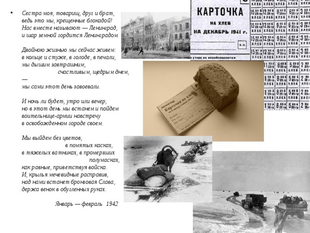 Сестра моя, товарищ, друг и брат,  ведь это мы, крещенные блокадой!  Нас вместе называют — Ленинград,  и шар земной гордится Ленинградом.     Двойною жизнью мы сейчас живем:  в кольце и стуже, в голоде, в печали,  мы дышим завтрашним,                          счастливым, щедрым днем,—  мы сами этот день завоевали.     И ночь ли будет, утро или вечер,  но в этот день мы встанем и пойдем  воительнице-армии навстречу  в освобожденном городе своем.     Мы выйдем без цветов,                               в помятых касках,  в тяжелых ватниках, в промерзших                                               полумасках,  как равные, приветствуя войска.  И, крылья мечевидные расправив,  над нами встанет бронзовая Слава,  держа венок в обугленных руках.                           Январь — февраль  1942     