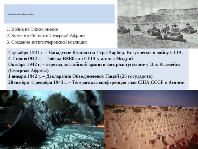       Второй и третий этапы II мировой войны:      1. Война на Тихом океане 2. Боевые действия в Северной Африке 3. Создание антигитлеровской коалиции 7 декабря 1941 г. – Нападение Японии на Перл-Харбор. Вступление в войну США. 4-7 июня1942 г. – Победа ВМФ сил США у атолла Мидуэй Октябрь 1942 г. – переход английской армии в контрнаступление у Эль-Аламейна (Северная Африка) 1 января 1942 г. – Декларация Объединенных Наций (26 государств) 28 ноября -1 декабря 1943 г. – Тегеранская конференция глав США,СССР и Англии 