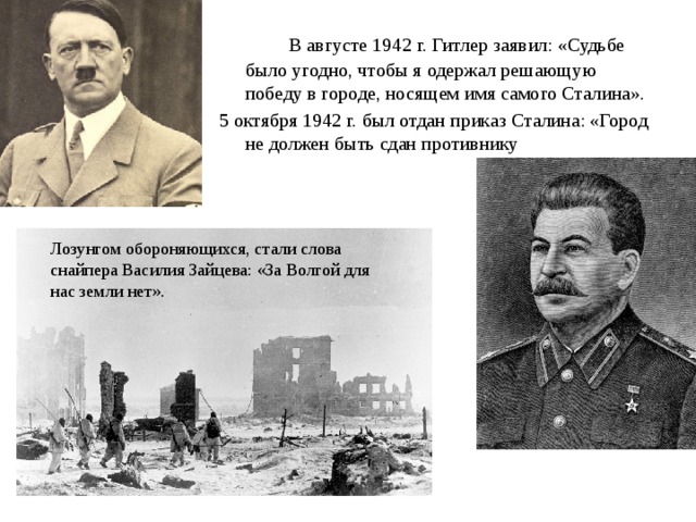  В августе 1942 г. Гитлер заявил: «Судьбе было угодно, чтобы я одержал решающую победу в городе, носящем имя самого Сталина». 5 октября 1942 г. был отдан приказ Сталина: «Город не должен быть сдан противнику Лозунгом обороняющихся, стали слова снайпера Василия Зайцева: «За Волгой для нас земли нет». 