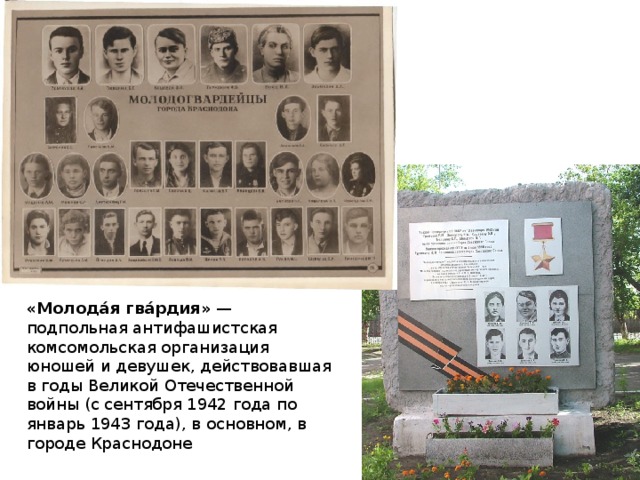 «Молода́я гва́рдия» — подпольная антифашистская комсомольская организация юношей и девушек, действовавшая в годы Великой Отечественной войны (с сентября 1942 года по январь 1943 года), в основном, в городе Краснодоне 