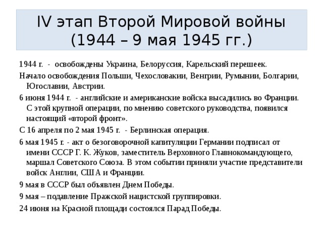 IV этап Второй Мировой войны (1944 – 9 мая 1945 гг.) 1944 г. - освобождены Украина, Белоруссия, Карельский перешеек. Начало освобождения Польши, Чехословакии, Венгрии, Румынии, Болгарии, Югославии, Австрии. 6 июня 1944 г. - английские и американские войска высадились во Франции. С этой крупной операции, по мнению советского руководства, появился настоящий «второй фронт». С 16 апреля по 2 мая 1945 г. - Берлинская операция. 6 мая 1945 г. - акт о безоговорочной капитуляции Германии подписал от имени СССР Г. К. Жуков, заместитель Верховного Главнокомандующего, маршал Советского Союза. В этом событии приняли участие представители войск Англии, США и Франции. 9 мая в СССР был объявлен Днем Победы. 9 мая – подавление Пражской нацистской группировки. 24 июня на Красной площади состоялся Парад Победы. 