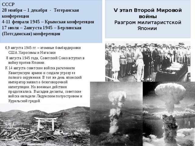 СССР  V этап Второй Мировой войны  Разгром милитаристской Японии   28 ноября – 1 декабря - Тегеранская конференция 4-11 февраля 1945 – Крымская конференция 17 июля – 2августа 1945 – Берлинская (Потсдамская) конференция 6,9 августа 1945 гг. – атомные бомбардировки США Хиросимы и Нагасаки  8 августа 1945 года, Советский Союз вступил в войну против Японии.    К 14 августа советские войска расчленили Квантунскую армию и создали угрозу ее полного окружения. В тот же день японский император заявил о безоговорочной капитуляции. Но военные действия продолжались. Высадив десанты, советские войска овладели Лядунским полуостровом и Курильской грядой. 2 сентября 1945 г. - подписание акта о безоговорочной капитуляции Японии. 