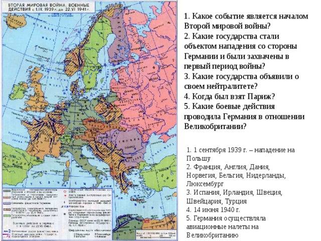 1. Какое событие является началом  Второй мировой войны?  2. Какие государства стали объектом нападения со стороны Германии и были захвачены в первый период войны?  3. Какие государства объявили о своем нейтралитете?  4. Когда был взят Париж?  5. Какие боевые действия проводила Германия в отношении Великобритании?    1. 1 сентября 1939 г. – нападение на Польшу 2. Франция, Англия, Дания, Норвегия, Бельгия, Нидерланды, Люксембург 3. Испания, Ирландия, Швеция, Швейцария, Турция 4. 14 июня 1940 г. 5. Германия осуществляла авиационные налеты на Великобританию 