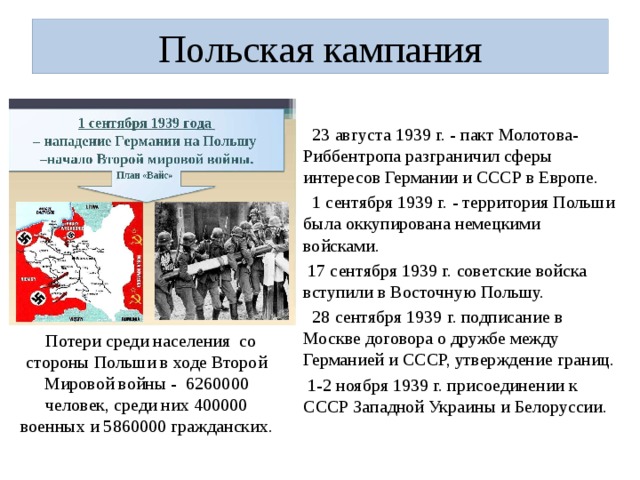 Польская кампания  23 августа 1939 г. - пакт Молотова- Риббентропа разграничил сферы интересов Германии и СССР в Европе.  1 сентября 1939 г. - территория Польши была оккупирована немецкими войсками.  17 сентября 1939 г. советские войска вступили в Восточную Польшу.  28 сентября 1939 г. подписание в Москве договора о дружбе между Германией и СССР, утверждение границ.  1-2 ноября 1939 г. присоединении к СССР Западной Украины и Белоруссии.  Потери среди населения со стороны Польши в ходе Второй Мировой войны - 6260000 человек, среди них 400000 военных и 5860000 гражданских. 