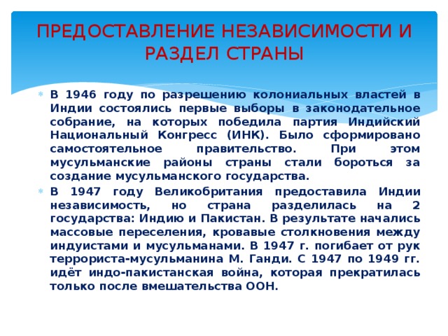 ПРЕДОСТАВЛЕНИЕ НЕЗАВИСИМОСТИ И РАЗДЕЛ СТРАНЫ  В 1946 году по разрешению колониальных властей в Индии состоялись первые выборы в законодательное собрание, на которых победила партия Индийский Национальный Конгресс (ИНК). Было сформировано самостоятельное правительство. При этом мусульманские районы страны стали бороться за создание мусульманского государства. В 1947 году Великобритания предоставила Индии независимость, но страна разделилась на 2 государства: Индию и Пакистан. В результате начались массовые переселения, кровавые столкновения между индуистами и мусульманами. В 1947 г. погибает от рук террориста-мусульманина М. Ганди. С 1947 по 1949 гг. идёт индо-пакистанская война, которая прекратилась только после вмешательства ООН. 
