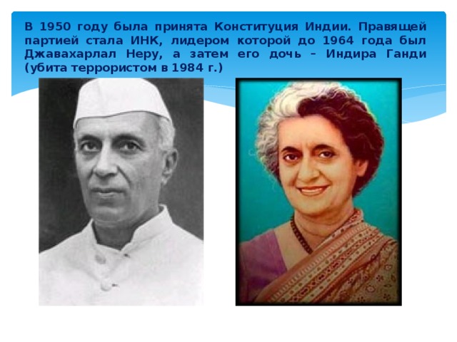 В 1950 году была принята Конституция Индии. Правящей партией стала ИНК, лидером которой до 1964 года был Джавахарлал Неру, а затем его дочь – Индира Ганди (убита террористом в 1984 г.) 