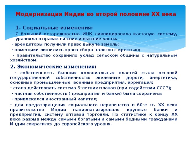 Модернизация Индии во второй половине ХХ века 1. Социальные изменения: С большой осторожностью ИНК ликвидировала кастовую систему, уравняла в правах низшие и высшие касты.  - арендаторы получили право выкупа земель;  - помещики лишились права сбора налогов с крестьян;  - правительство сохранило уклад сельской общины с натуральным хозяйством. 2. Экономические изменения:  - собственность бывших колониальных властей стала основой государственной собственности: железные дороги, энергетика, основные промышленные, военные предприятия, ирригация; - стала действовать система 5-летних планов (при содействии СССР);  - частная собственность (предприятия и банки) была сохранена;  - привлекался иностранный капитал; - для предотвращения социального неравенства в 60-е гг. ХХ века правительство Индии национализировало крупные банки и предприятия, систему оптовой торговли. По статистике к концу ХХ века разрыв между самыми богатыми и самыми бедными гражданами Индии сократился до европейского уровня. 