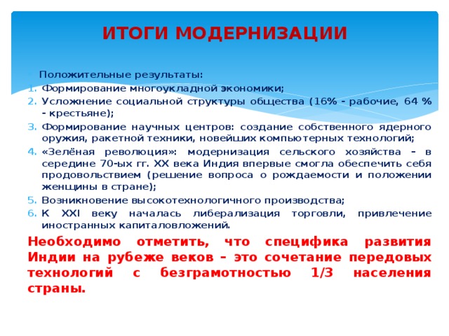 ИТОГИ МОДЕРНИЗАЦИИ Положительные результаты: Формирование многоукладной экономики; Усложнение социальной структуры общества (16% - рабочие, 64 % - крестьяне); Формирование научных центров: создание собственного ядерного оружия, ракетной техники, новейших компьютерных технологий; «Зелёная революция»: модернизация сельского хозяйства – в середине 70-ых гг. ХХ века Индия впервые смогла обеспечить себя продовольствием (решение вопроса о рождаемости и положении женщины в стране); Возникновение высокотехнологичного производства; К ХХI веку началась либерализация торговли, привлечение иностранных капиталовложений. Необходимо отметить, что специфика развития Индии на рубеже веков – это сочетание передовых технологий с безграмотностью 1/3 населения страны. 