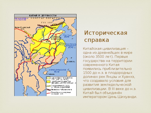 Историческая справка Китайская цивилизация – одна из древнейших в мире (около 3500 лет). Первые государства на территории современного Китая появились приблизительно 1500 до н.э. в плодородных долинах рек Янцзы и Хуанхэ, что создавало условия для развития земледельческой цивилизации. В III веке до н.э. Китай был объединён императором Цинь Шихуанди. 