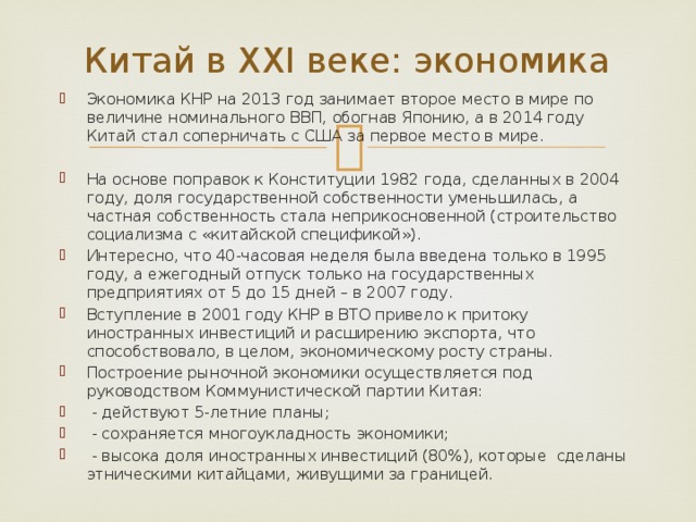 Китай в ХХI веке: экономика Экономика КНР на 2013 год занимает второе место в мире по величине номинального ВВП, обогнав Японию, а в 2014 году Китай стал соперничать с США за первое место в мире. На основе поправок к Конституции 1982 года, сделанных в 2004 году, доля государственной собственности уменьшилась, а частная собственность стала неприкосновенной (строительство социализма с «китайской спецификой»). Интересно, что 40-часовая неделя была введена только в 1995 году, а ежегодный отпуск только на государственных предприятиях от 5 до 15 дней – в 2007 году. Вступление в 2001 году КНР в ВТО привело к притоку иностранных инвестиций и расширению экспорта, что способствовало, в целом, экономическому росту страны. Построение рыночной экономики осуществляется под руководством Коммунистической партии Китая:  - действуют 5-летние планы;  - сохраняется многоукладность экономики;  - высока доля иностранных инвестиций (80%), которые сделаны этническими китайцами, живущими за границей. 