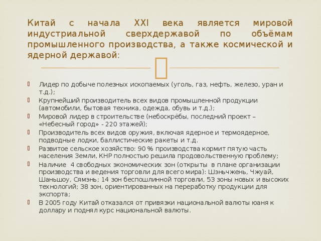 Китай с начала ХХI века является мировой индустриальной сверхдержавой по объёмам промышленного производства, а также космической и ядерной державой: Лидер по добыче полезных ископаемых (уголь, газ, нефть, железо, уран и т.д.); Крупнейший производитель всех видов промышленной продукции (автомобили, бытовая техника, одежда, обувь и т.д.); Мировой лидер в строительстве (небоскрёбы, последний проект – «Небесный город» - 220 этажей); Производитель всех видов оружия, включая ядерное и термоядерное, подводные лодки, баллистические ракеты и т.д. Развитое сельское хозяйство: 90 % производства кормит пятую часть населения Земли, КНР полностью решила продовольственную проблему; Наличие 4 свободных экономических зон (открыты в плане организации производства и ведения торговли для всего мира): Шэньчжень, Чжуай, Шаньшоу, Сямэнь; 14 зон беспошлинной торговли, 53 зоны новых и высоких технологий; 38 зон, ориентированных на переработку продукции для экспорта; В 2005 году Китай отказался от привязки национальной валюты юаня к доллару и поднял курс национальной валюты. 