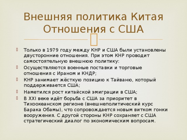 Внешняя политика Китая  Отношения с США Только в 1979 году между КНР и США были установлены двусторонние отношения. При этом КНР проводит самостоятельную внешнюю политику: Осуществляются военные поставки и торговые отношения с Ираном и КНДР; КНР занимает жёсткую позицию к Тайваню, который поддерживается США; Наметился рост китайской эмиграции в США; В ХХI веке идёт борьба с США за приоритет в Тихоокеанском регионе (внешнеполитический курс Барака Обамы), что сопровождается новым витком гонки вооружения. С другой стороны КНР сохраняет с США стратегический диалог по экономическим вопросам. 