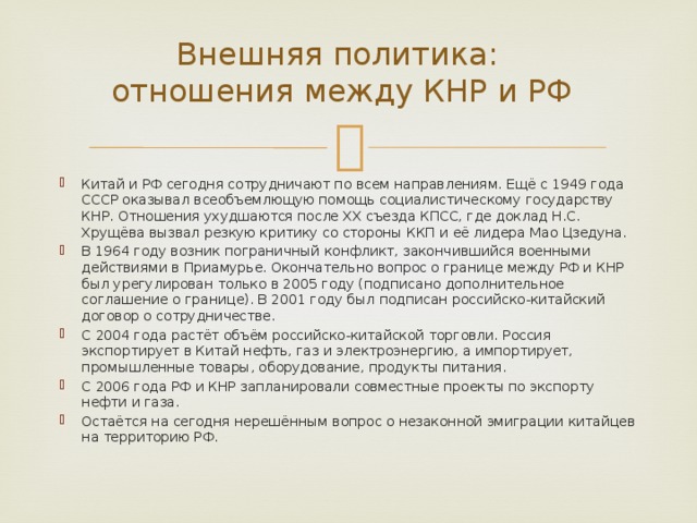 Внешняя политика:  отношения между КНР и РФ Китай и РФ сегодня сотрудничают по всем направлениям. Ещё с 1949 года СССР оказывал всеобъемлющую помощь социалистическому государству КНР. Отношения ухудшаются после ХХ съезда КПСС, где доклад Н.С. Хрущёва вызвал резкую критику со стороны ККП и её лидера Мао Цзедуна. В 1964 году возник пограничный конфликт, закончившийся военными действиями в Приамурье. Окончательно вопрос о границе между РФ и КНР был урегулирован только в 2005 году (подписано дополнительное соглашение о границе). В 2001 году был подписан российско-китайский договор о сотрудничестве. С 2004 года растёт объём российско-китайской торговли. Россия экспортирует в Китай нефть, газ и электроэнергию, а импортирует, промышленные товары, оборудование, продукты питания. С 2006 года РФ и КНР запланировали совместные проекты по экспорту нефти и газа. Остаётся на сегодня нерешённым вопрос о незаконной эмиграции китайцев на территорию РФ. 