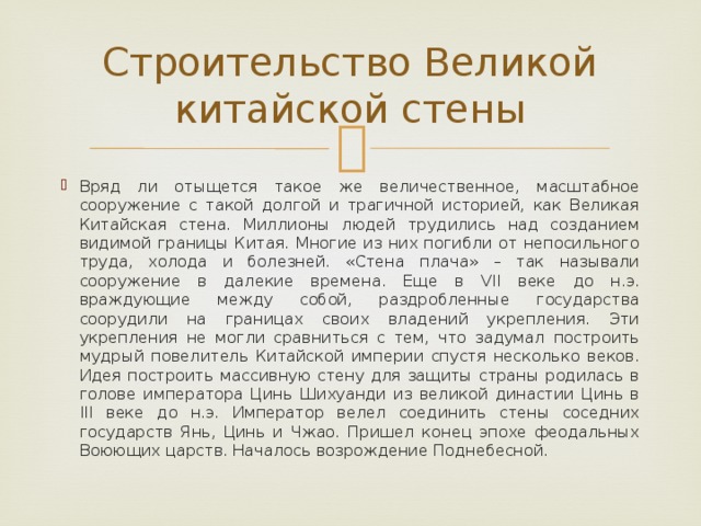 Строительство Великой китайской стены Вряд ли отыщется такое же величественное, масштабное сооружение с такой долгой и трагичной историей, как Великая Китайская стена. Миллионы людей трудились над созданием видимой границы Китая. Многие из них погибли от непосильного труда, холода и болезней. «Стена плача» – так называли сооружение в далекие времена. Еще в VII веке до н.э. враждующие между собой, раздробленные государства соорудили на границах своих владений укрепления. Эти укрепления не могли сравниться с тем, что задумал построить мудрый повелитель Китайской империи спустя несколько веков. Идея построить массивную стену для защиты страны родилась в голове императора Цинь Шихуанди из великой династии Цинь в III веке до н.э. Император велел соединить стены соседних государств Янь, Цинь и Чжао. Пришел конец эпохе феодальных Воюющих царств. Началось возрождение Поднебесной. 