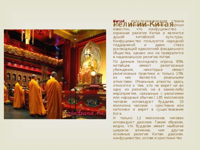 Религии Китая Китай  - мульти-религиозная страна еще с древнейших времен. Хорошо известно, что конфуцианство - коренная религия Китая и является душой китайской культуры. Конфуцианство пользуется народной поддержкой и даже стало руководящей идеологией феодального общества, однако оно не превратится в национальную религию Китая. По данным последнего опроса, 85% китайцев имеют религиозные убеждения, некоторые имеют религиозные практики и только 15% из них являются реальными атеистами. (Реальные атеисты здесь относятся к тем, кто не верит ни во одну из религий, ни в какие-либо мероприятия, связанные с религиями или народные обычаи.) 185 миллионов человек исповедуют буддизм, 33 миллиона человек - христиане или католики и верят в существование Бога. И только 12 миллионов человек исповедуют даосизм. Таким образом, видно, что буддизм имеет наиболее широкое влияние, чем другие основные религии Китая: даосизм, конфуцианство, ислам и христианство 