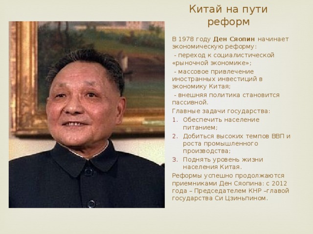 Китай на пути реформ В 1978 году Ден Сяопин начинает экономическую реформу:  - переход к социалистической «рыночной экономике»;  - массовое привлечение иностранных инвестиций в экономику Китая;  - внешняя политика становится пассивной. Главные задачи государства: Обеспечить население питанием; Добиться высоких темпов ВВП и роста промышленного производства; Поднять уровень жизни населения Китая. Реформы успешно продолжаются приемниками Ден Сяопина: с 2012 года – Председателем КНР –главой государства Си Цзиньпином. 