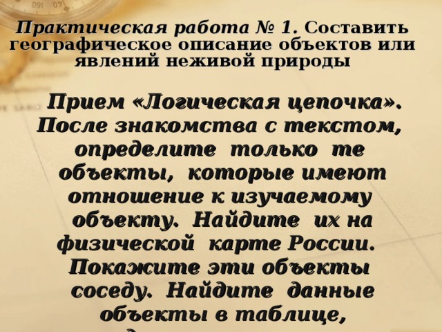    Практическая работа № 1. Составить географическое описание объектов или явлений неживой природы . Прием «Логическая цепочка». После знакомства с текстом, определите только те объекты, которые имеют отношение к изучаемому объекту. Найдите их на физической карте России. Покажите эти объекты соседу. Найдите данные объекты в таблице, соедините прерванные цепочки. 