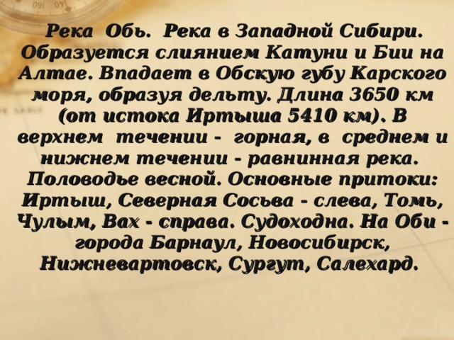  Река Обь. Река в Западной Сибири. Образуется слиянием Катуни и Бии на Алтае. Впадает в Обскую губу Карского моря, образуя дельту. Длина 3650 км (от истока Иртыша 5410 км). В верхнем течении - горная, в среднем и нижнем течении - равнинная река. Половодье весной. Основные притоки: Иртыш, Северная Сосьва - слева, Томь, Чулым, Вах - справа. Судоходна. На Оби - города Барнаул, Новосибирск, Нижневартовск, Сургут, Салехард.  