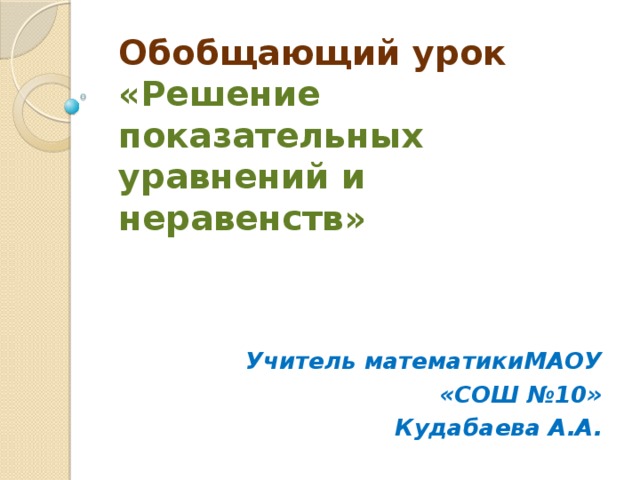 Обобщающий урок  «Решение показательных уравнений и неравенств» Учитель математикиМАОУ «СОШ №10» Кудабаева А.А.