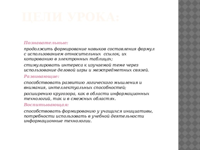 Цели урока: Познавательные: продолжить формирование навыков составления формул с использованием относительных ссылок, их копированию в электронных таблицах; стимулировать интереса к изучаемой теме через использование деловой игры и межпредметных связей. Развивающие: способствовать развитию логического мышления и внимания, интеллектуальных способностей; расширению кругозора, как в области информационных технологий, так и в смежных областях. Воспитывающая:   способствовать формированию у учащихся инициативы, потребности использовать в учебной деятельности информационные технологии. 