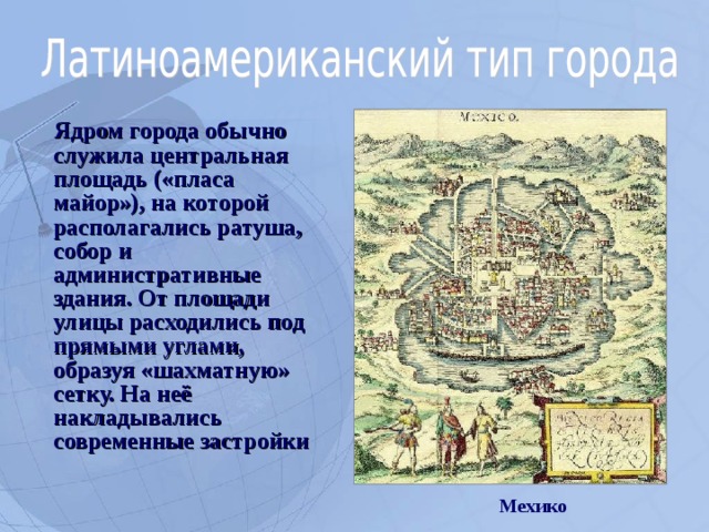  Ядром города обычно служила центральная площадь («пласа майор»), на которой располагались ратуша, собор и административные здания. От площади улицы расходились под прямыми углами, образуя «шахматную» сетку. На неё накладывались современные застройки Мехико  